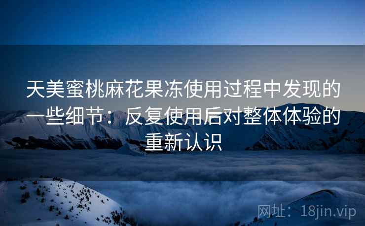 天美蜜桃麻花果冻使用过程中发现的一些细节：反复使用后对整体体验的重新认识