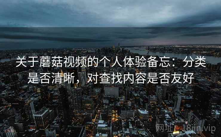 关于蘑菇视频的个人体验备忘：分类是否清晰，对查找内容是否友好
