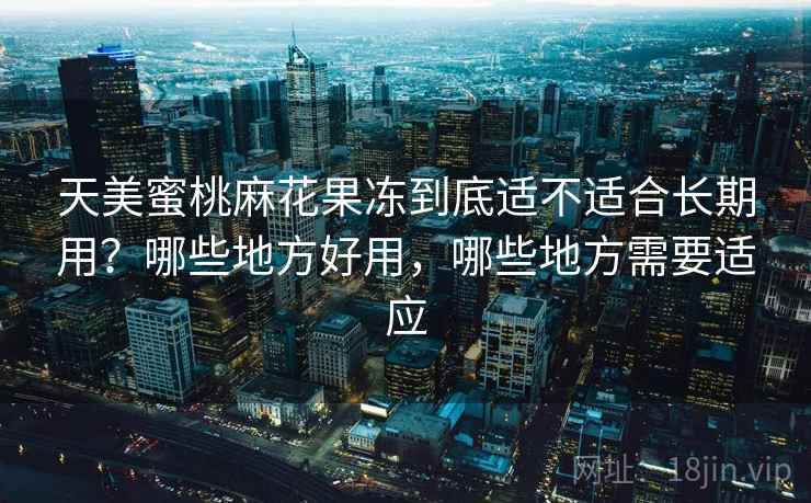 天美蜜桃麻花果冻到底适不适合长期用？哪些地方好用，哪些地方需要适应