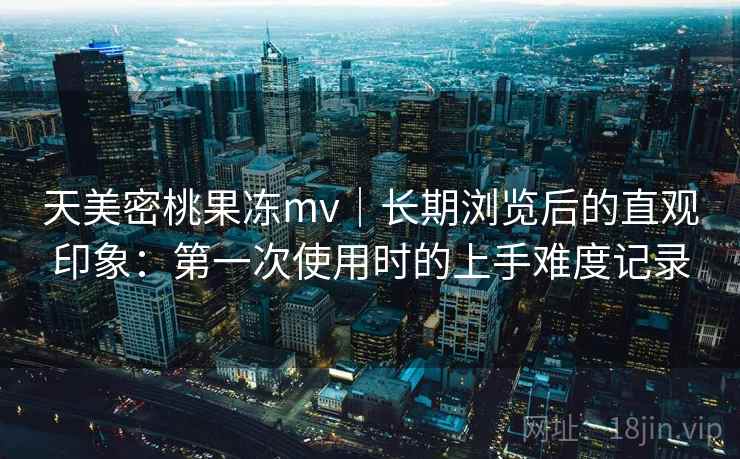 天美密桃果冻mv｜长期浏览后的直观印象：第一次使用时的上手难度记录