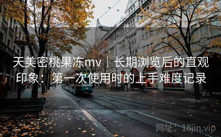 天美密桃果冻mv｜长期浏览后的直观印象：第一次使用时的上手难度记录