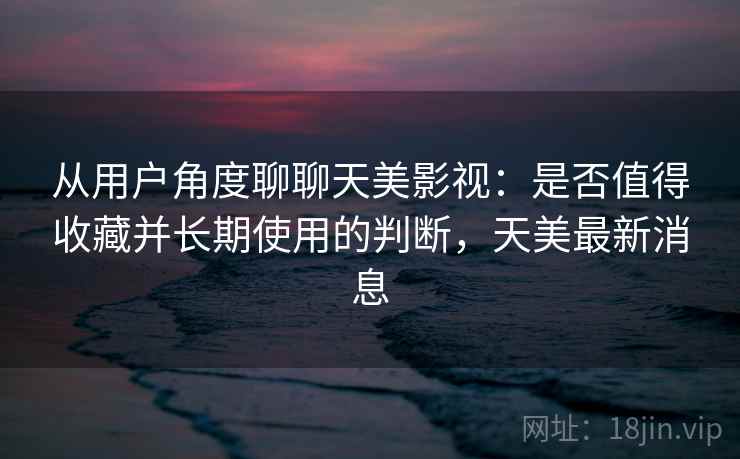 从用户角度聊聊天美影视：是否值得收藏并长期使用的判断，天美最新消息