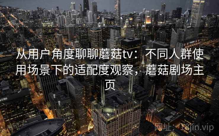 从用户角度聊聊蘑菇tv:不同人群使用场景下的适配度观察,蘑菇剧场主页 从用户角度聊聊蘑菇tv:不同人群使用场景下的适配度观察,蘑菇剧场主页