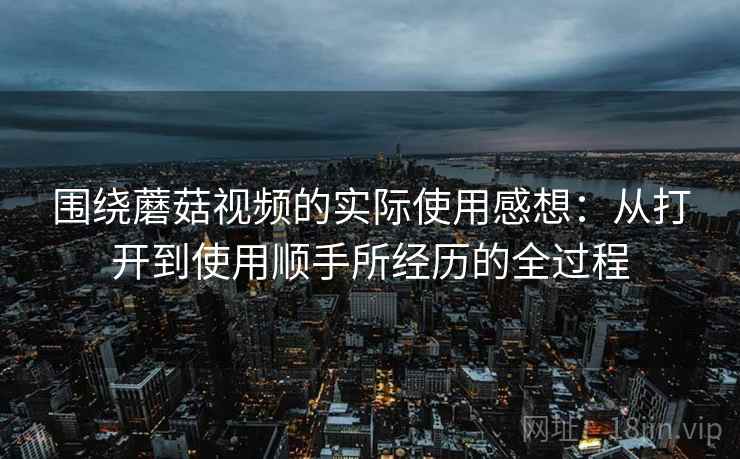 围绕蘑菇视频的实际使用感想：从打开到使用顺手所经历的全过程