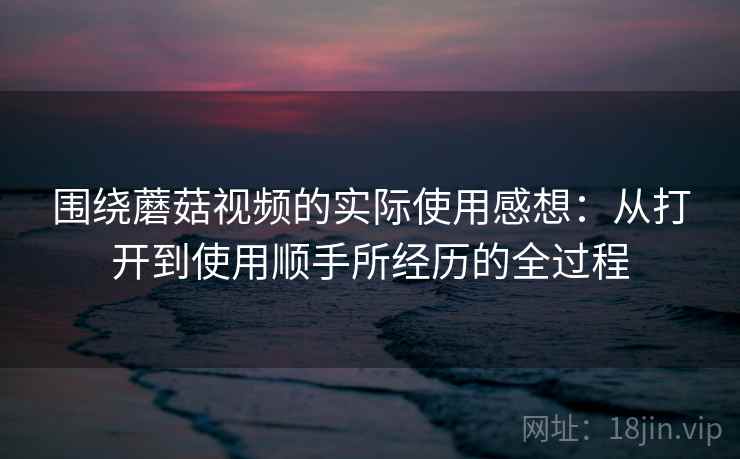 围绕蘑菇视频的实际使用感想:从打开到使用顺手所经历的全过程 围绕蘑菇视频的实际使用感想:从打开到使用顺手所经历的全过程