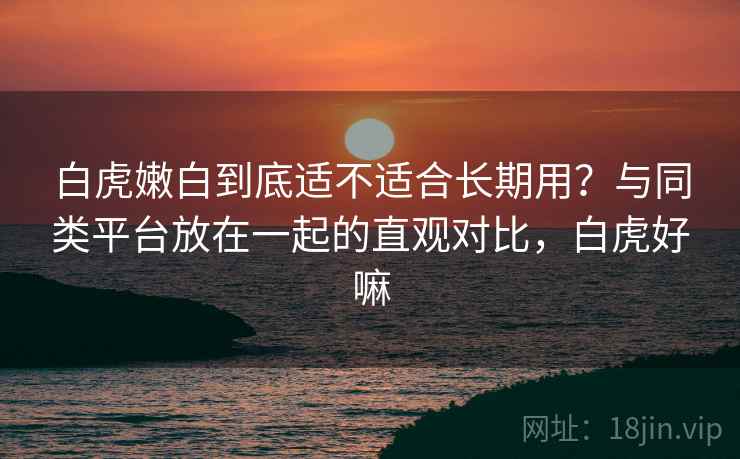 白虎嫩白到底适不适合长期用？与同类平台放在一起的直观对比，白虎好嘛