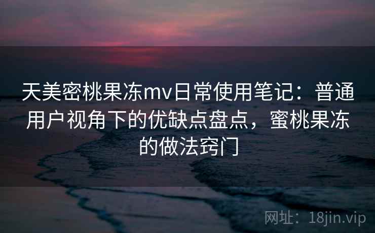 天美密桃果冻mv日常使用笔记：普通用户视角下的优缺点盘点，蜜桃果冻的做法窍门