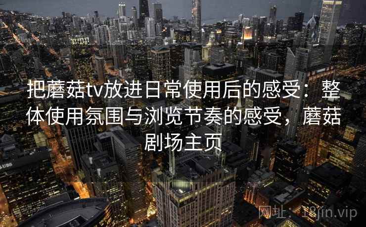 把蘑菇tv放进日常使用后的感受：整体使用氛围与浏览节奏的感受，蘑菇剧场主页