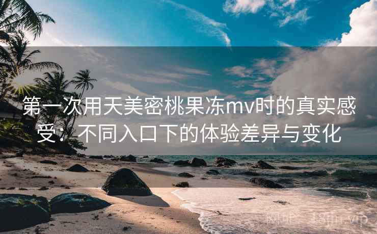 第一次用天美密桃果冻mv时的真实感受:不同入口下的体验差异与变化 第一次用天美密桃果冻mv时的真实感受:不同入口下的体验差异与变化