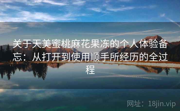 关于天美蜜桃麻花果冻的个人体验备忘:从打开到使用顺手所经历的全过程 关于天美蜜桃麻花果冻的个人体验备忘:从打开到使用顺手所经历的全过程