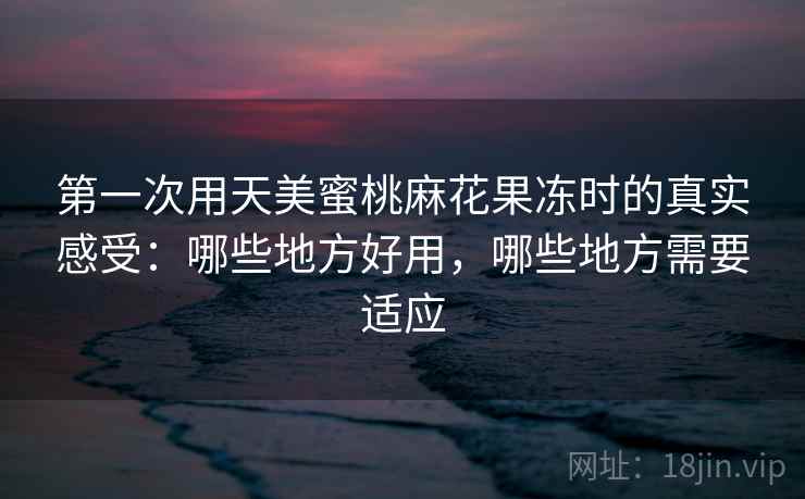 第一次用天美蜜桃麻花果冻时的真实感受:哪些地方好用,哪些地方需要适应 第一次用天美蜜桃麻花果冻时的真实感受:哪些地方好用,哪些地方需要适应