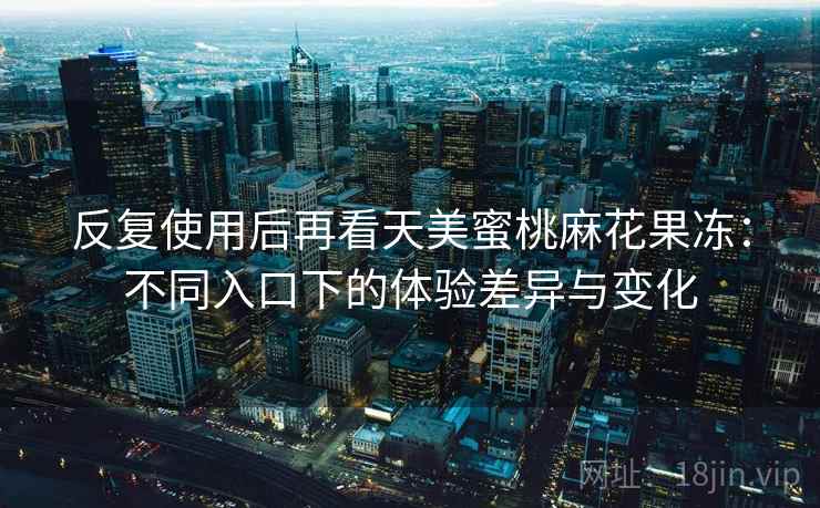 反复使用后再看天美蜜桃麻花果冻：不同入口下的体验差异与变化