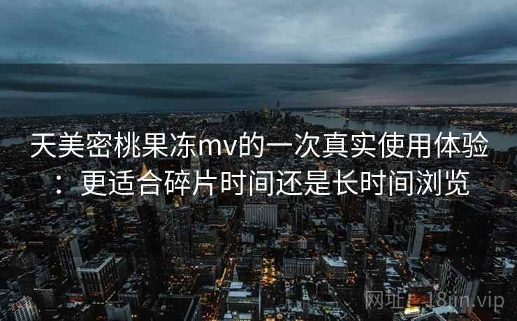 天美密桃果冻mv的一次真实使用体验：更适合碎片时间还是长时间浏览
