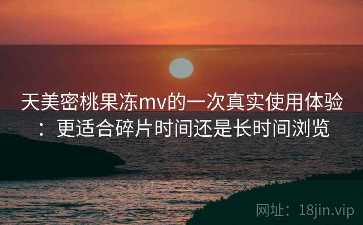 天美密桃果冻mv的一次真实使用体验:更适合碎片时间还是长时间浏览 天美密桃果冻mv的一次真实使用体验:更适合碎片时间还是长时间浏览
