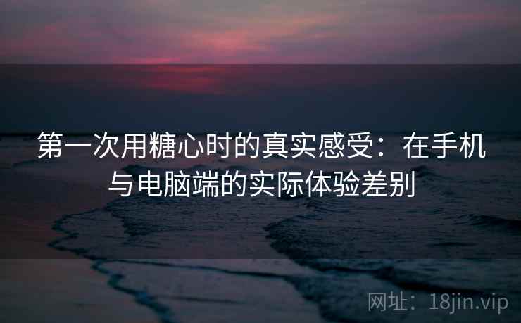 第一次用糖心时的真实感受：在手机与电脑端的实际体验差别