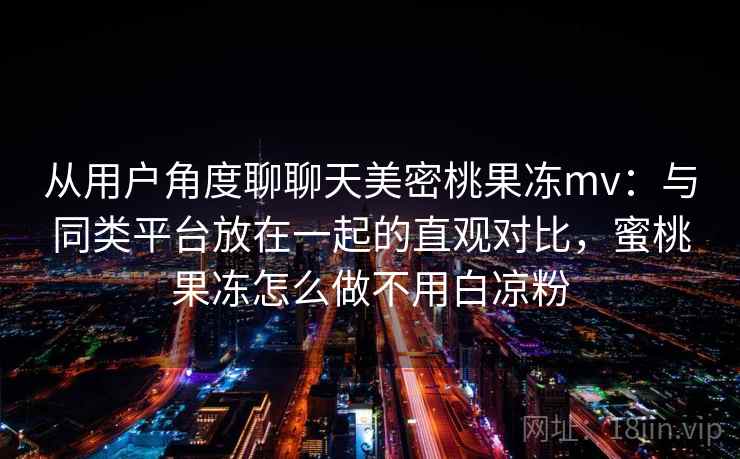 从用户角度聊聊天美密桃果冻mv：与同类平台放在一起的直观对比，蜜桃果冻怎么做不用白凉粉