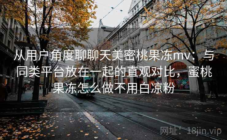 从用户角度聊聊天美密桃果冻mv：与同类平台放在一起的直观对比，蜜桃果冻怎么做不用白凉粉