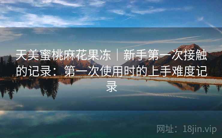 天美蜜桃麻花果冻｜新手第一次接触的记录：第一次使用时的上手难度记录