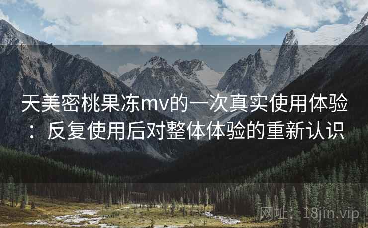 天美密桃果冻mv的一次真实使用体验:反复使用后对整体体验的重新认识 天美密桃果冻mv的一次真实使用体验:反复使用后对整体体验的重新认识
