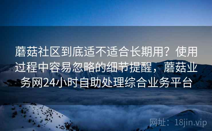 蘑菇社区到底适不适合长期用？使用过程中容易忽略的细节提醒，蘑菇业务网24小时自助处理综合业务平台