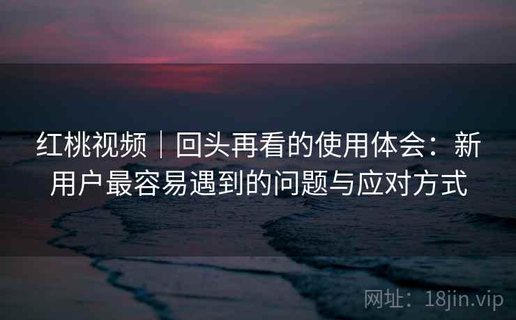 红桃视频|回头再看的使用体会:新用户最容易遇到的问题与应对方式 红桃视频|回头再看的使用体会:新用户最容易遇到的问题与应对方式