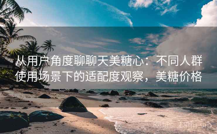 从用户角度聊聊天美糖心：不同人群使用场景下的适配度观察，美糖价格