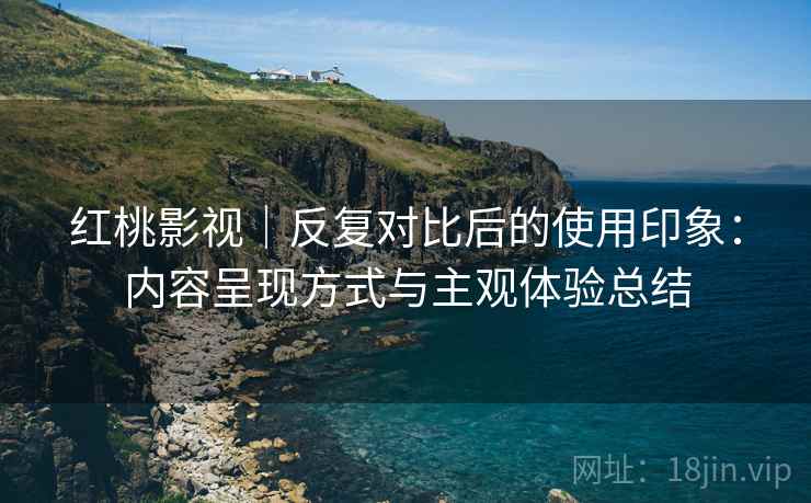 红桃影视｜反复对比后的使用印象：内容呈现方式与主观体验总结