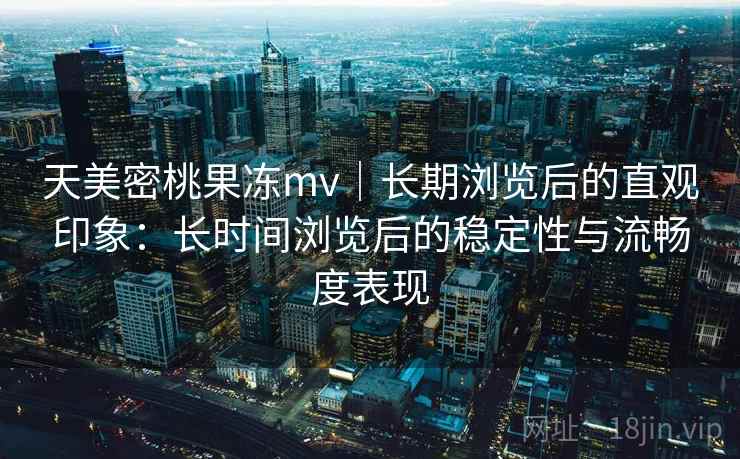 天美密桃果冻mv｜长期浏览后的直观印象：长时间浏览后的稳定性与流畅度表现