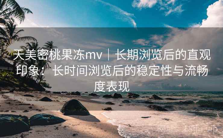 天美密桃果冻mv｜长期浏览后的直观印象：长时间浏览后的稳定性与流畅度表现