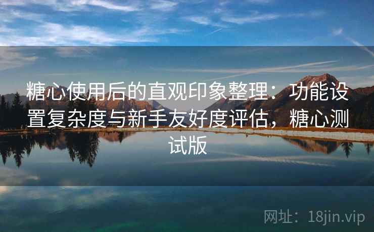 糖心使用后的直观印象整理：功能设置复杂度与新手友好度评估，糖心测试版