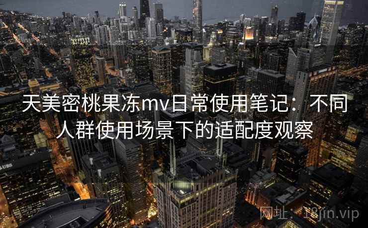 天美密桃果冻mv日常使用笔记：不同人群使用场景下的适配度观察