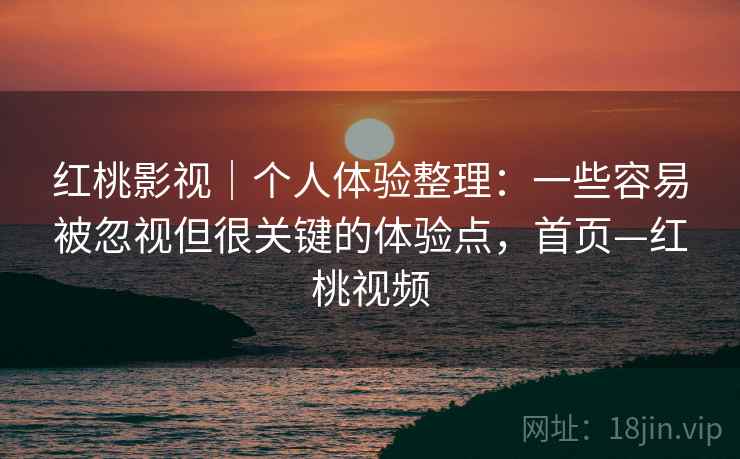 红桃影视|个人体验整理:一些容易被忽视但很关键的体验点,首页—红桃视频 红桃影视|个人体验整理:一些容易被忽视但很关键的体验点,首页—红桃视频