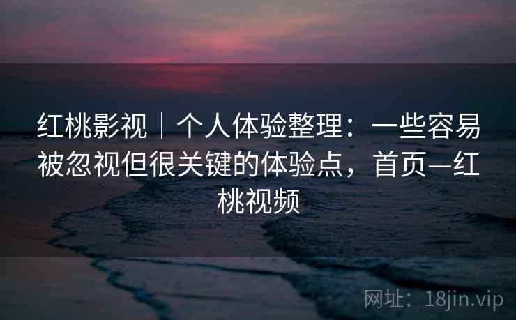 红桃影视｜个人体验整理：一些容易被忽视但很关键的体验点，首页—红桃视频