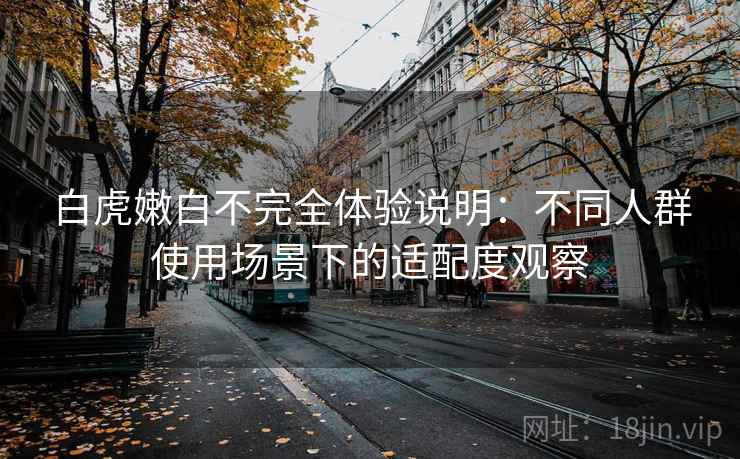 白虎嫩白不完全体验说明:不同人群使用场景下的适配度观察 白虎嫩白不完全体验说明:不同人群使用场景下的适配度观察
