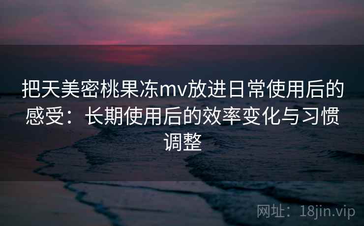 把天美密桃果冻mv放进日常使用后的感受：长期使用后的效率变化与习惯调整