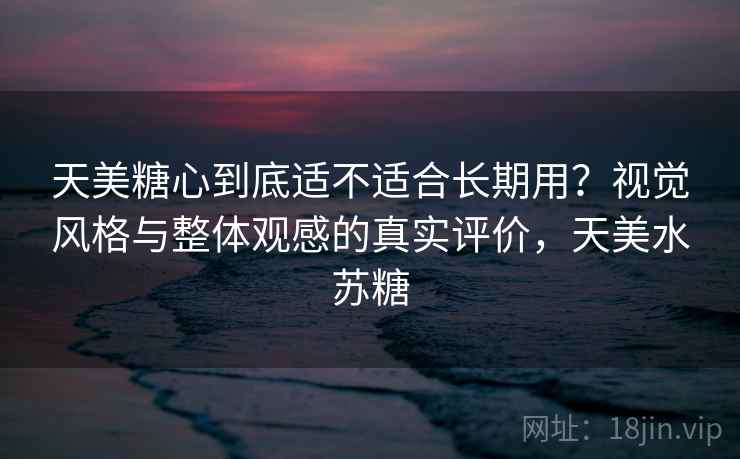 天美糖心到底适不适合长期用？视觉风格与整体观感的真实评价，天美水苏糖
