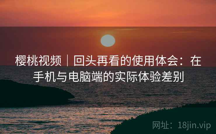 樱桃视频｜回头再看的使用体会：在手机与电脑端的实际体验差别