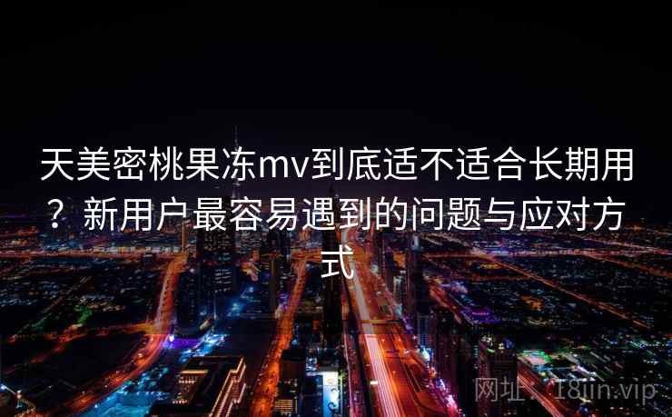 天美密桃果冻mv到底适不适合长期用？新用户最容易遇到的问题与应对方式