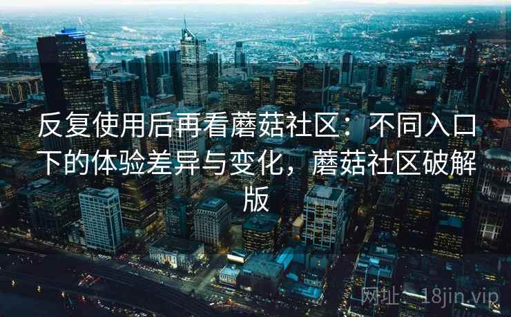 反复使用后再看蘑菇社区：不同入口下的体验差异与变化，蘑菇社区破解版