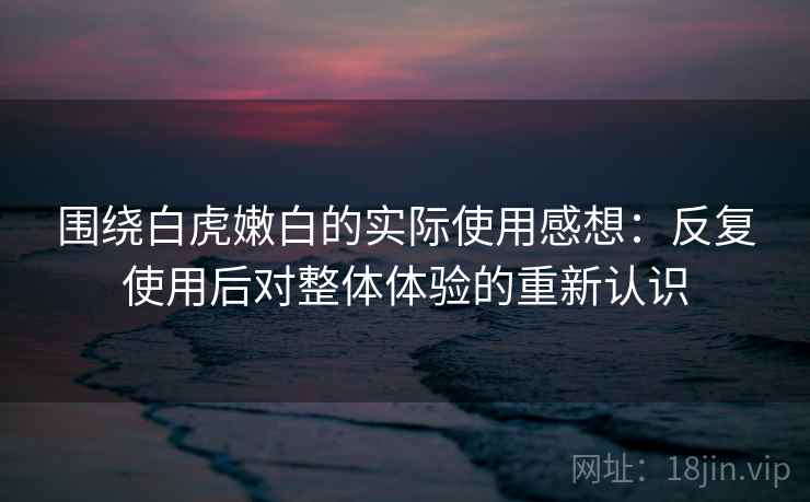 围绕白虎嫩白的实际使用感想：反复使用后对整体体验的重新认识