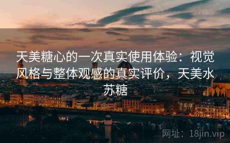 天美糖心的一次真实使用体验：视觉风格与整体观感的真实评价，天美水苏糖