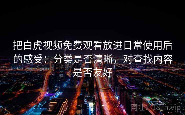 把白虎视频免费观看放进日常使用后的感受：分类是否清晰，对查找内容是否友好