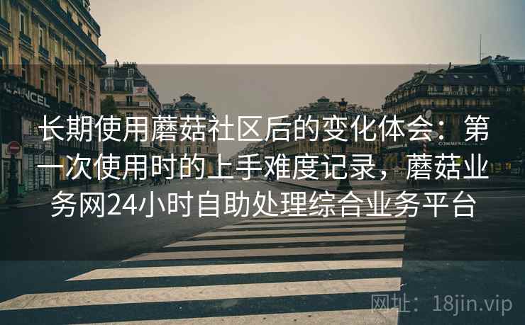 长期使用蘑菇社区后的变化体会：第一次使用时的上手难度记录，蘑菇业务网24小时自助处理综合业务平台