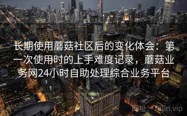 长期使用蘑菇社区后的变化体会：第一次使用时的上手难度记录，蘑菇业务网24小时自助处理综合业务平台