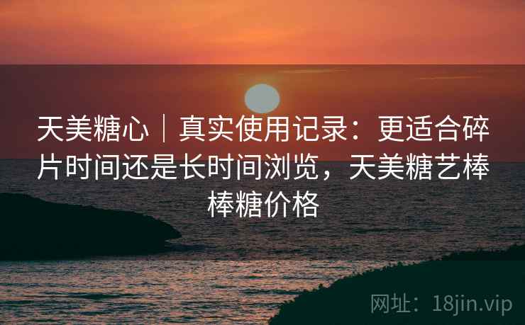 天美糖心｜真实使用记录：更适合碎片时间还是长时间浏览，天美糖艺棒棒糖价格