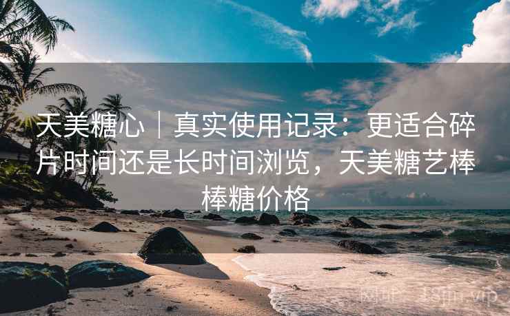 天美糖心｜真实使用记录：更适合碎片时间还是长时间浏览，天美糖艺棒棒糖价格