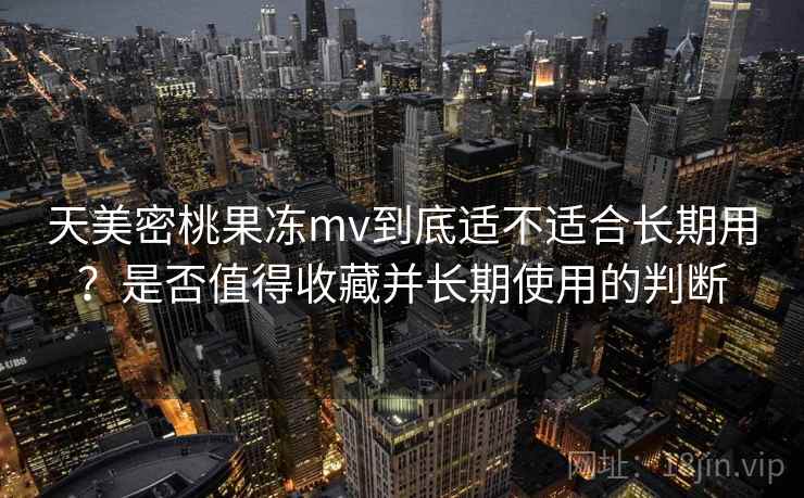 天美密桃果冻mv到底适不适合长期用？是否值得收藏并长期使用的判断