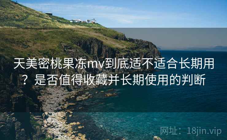 天美密桃果冻mv到底适不适合长期用？是否值得收藏并长期使用的判断