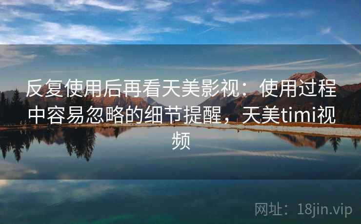 反复使用后再看天美影视：使用过程中容易忽略的细节提醒，天美timi视频