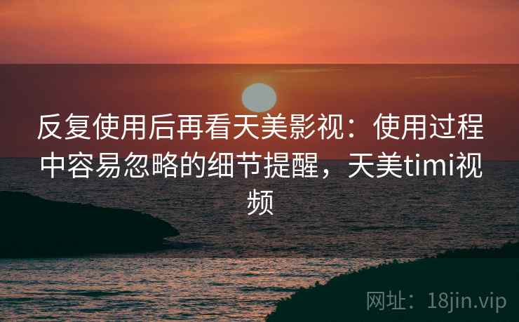 反复使用后再看天美影视：使用过程中容易忽略的细节提醒，天美timi视频